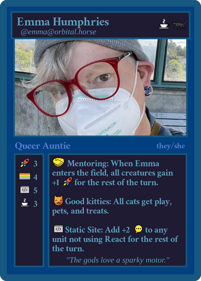 A mocked up magic card: 
Line one: Emma Humphries, coffee emoji, black cat emoji
Line two: @emma@orbital.horse
Image: A white femme wearing red glasses, a grey watch cap, face mask, with grey hair, and black cat earrings
Line Three: Queer Auntie, they/she
Column One: rocket emoji: 3, pride flag: 4, code editor: 5, coffee: 3
Column Two: handshake emoji, Mentoring: When Emma enters the field, all creatures gain, +1 rocket emoji for the rest of the turn; smiling cat, eyes closed emoji, Good kitties: All cats get play, pets, and treats; Code editor emoji: Static Site: Add +2 Chatting/Commenting emoji to any unit not using React[.js] for the rest of the turn.
Catch phrase: "The gods love a sparky motor"